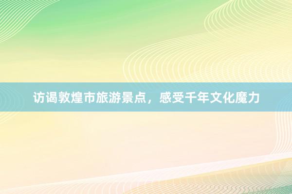 访谒敦煌市旅游景点，感受千年文化魔力