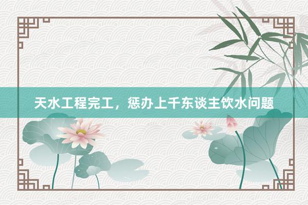 天水工程完工，惩办上千东谈主饮水问题