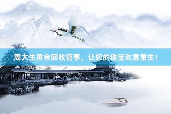 周大生黄金回收管事，让您的珠宝欢喜重生！