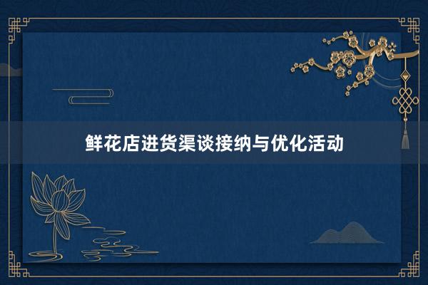 鲜花店进货渠谈接纳与优化活动